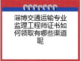 淄博交通运输专业监理工程师证书如何领取有哪些渠道呢