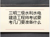 三明二级水利水电建造工程师考试要考几门要准备什么