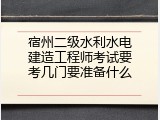 宿州二级水利水电建造工程师考试要考几门要准备什么