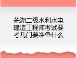 芜湖二级水利水电建造工程师考试要考几门要准备什么