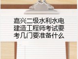 嘉兴二级水利水电建造工程师考试要考几门要准备什么