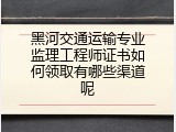 黑河交通运输专业监理工程师证书如何领取有哪些渠道呢