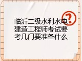 临沂二级水利水电建造工程师考试要考几门要准备什么
