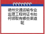 德州交通运输专业监理工程师证书如何领取有哪些渠道呢