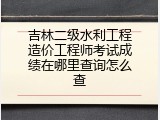 吉林二级水利工程造价工程师考试成绩在哪里查询怎么查