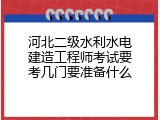 河北二级水利水电建造工程师考试要考几门要准备什么