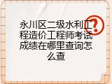 永川区二级水利工程造价工程师考试成绩在哪里查询怎么查