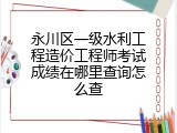 永川区一级水利工程造价工程师考试成绩在哪里查询怎么查