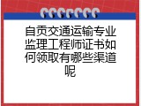 自贡交通运输专业监理工程师证书如何领取有哪些渠道呢