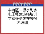 丰台区一级水利水电工程建造师培训学费多少钱在哪报名培训