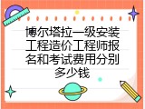 博尔塔拉一级安装工程造价工程师报名和考试费用分别多少钱