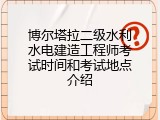 博尔塔拉二级水利水电建造工程师考试时间和考试地点介绍
