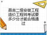 昌吉二级安装工程造价工程师考试要多少分才能合格通过