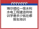 博尔塔拉一级水利水电工程建造师培训学费多少钱在哪报名培训