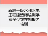 新疆一级水利水电工程建造师培训学费多少钱在哪报名培训