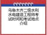 乌鲁木齐二级水利水电建造工程师考试时间和考试地点介绍