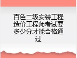 百色二级安装工程造价工程师考试要多少分才能合格通过