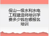 保山一级水利水电工程建造师培训学费多少钱在哪报名培训