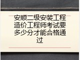 安顺二级安装工程造价工程师考试要多少分才能合格通过
