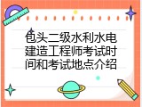 包头二级水利水电建造工程师考试时间和考试地点介绍