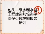 包头一级水利水电工程建造师培训学费多少钱在哪报名培训