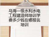 乌海一级水利水电工程建造师培训学费多少钱在哪报名培训