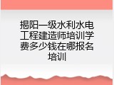 揭阳一级水利水电工程建造师培训学费多少钱在哪报名培训