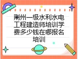 荆州一级水利水电工程建造师培训学费多少钱在哪报名培训