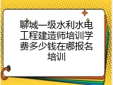 聊城一级水利水电工程建造师培训学费多少钱在哪报名培训