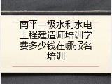 南平一级水利水电工程建造师培训学费多少钱在哪报名培训