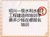 绍兴一级水利水电工程建造师培训学费多少钱在哪报名培训