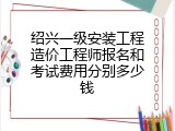 绍兴一级安装工程造价工程师报名和考试费用分别多少钱