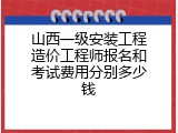 山西一级安装工程造价工程师报名和考试费用分别多少钱