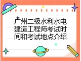 广州二级水利水电建造工程师考试时间和考试地点介绍