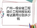 广州一级安装工程造价工程师报名和考试费用分别多少钱