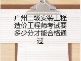 广州二级安装工程造价工程师考试要多少分才能合格通过