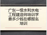 广东一级水利水电工程建造师培训学费多少钱在哪报名培训