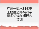 广州一级水利水电工程建造师培训学费多少钱在哪报名培训