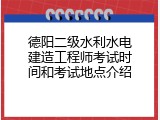 德阳二级水利水电建造工程师考试时间和考试地点介绍