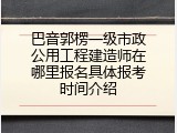 巴音郭楞一级市政公用工程建造师在哪里报名具体报考时间介绍