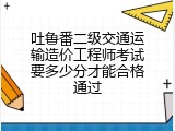 吐鲁番二级交通运输造价工程师考试要多少分才能合格通过