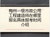 梅州一级市政公用工程建造师在哪里报名具体报考时间介绍