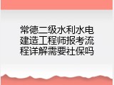 常德二级水利水电建造工程师报考流程详解需要社保吗