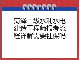 菏泽二级水利水电建造工程师报考流程详解需要社保吗