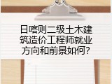 日喀则二级土木建筑造价工程师就业方向和前景如何？