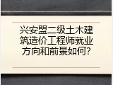 兴安盟二级土木建筑造价工程师就业方向和前景如何？