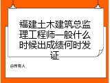 福建土木建筑总监理工程师一般什么时候出成绩何时发证