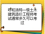 呼和浩特一级土木建筑造价工程师考试通常多久可以考过