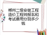 郴州二级安装工程造价工程师报名和考试费用分别多少钱