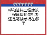 呼和浩特二级建筑工程建造师是机考还是笔试考场在哪里